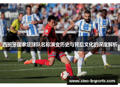 西班牙国家足球队名称演变历史与背后文化的深度解析 西班牙国家足球队名称演变历史与背后文化的深度解析