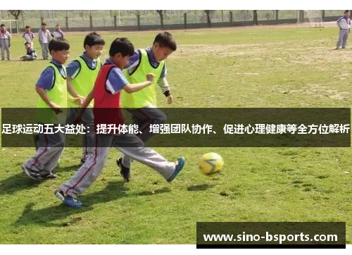 足球运动五大益处：提升体能、增强团队协作、促进心理健康等全方位解析
