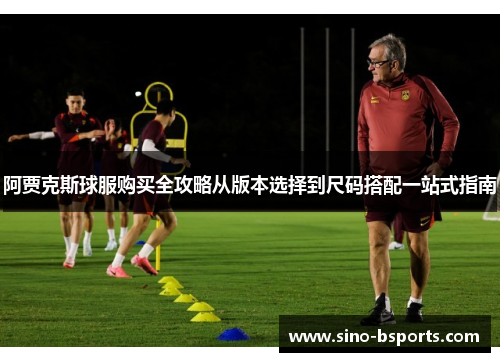 阿贾克斯球服购买全攻略从版本选择到尺码搭配一站式指南