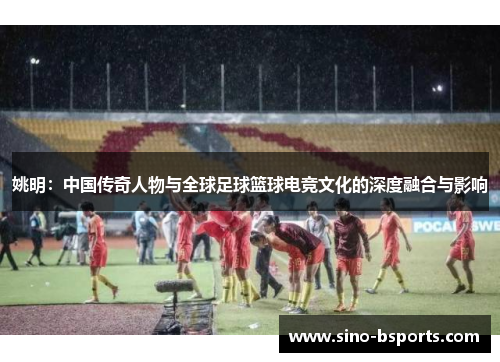 姚明：中国传奇人物与全球足球篮球电竞文化的深度融合与影响