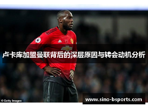 卢卡库加盟曼联背后的深层原因与转会动机分析 卢卡库加盟曼联背后的深层原因与转会动机分析