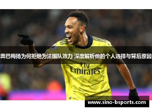 奥巴梅扬为何拒绝为法国队效力 深度解析他的个人选择与背后原因