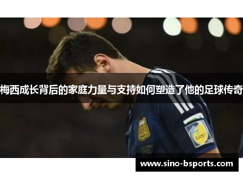 梅西成长背后的家庭力量与支持如何塑造了他的足球传奇 梅西成长背后的家庭力量与支持如何塑造了他的足球传奇