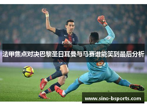 法甲焦点对决巴黎圣日耳曼与马赛谁能笑到最后分析 法甲焦点对决巴黎圣日耳曼与马赛谁能笑到最后分析