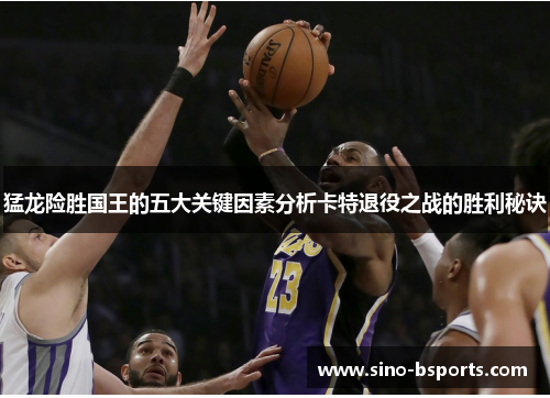 猛龙险胜国王的五大关键因素分析卡特退役之战的胜利秘诀 猛龙险胜国王的五大关键因素分析卡特退役之战的胜利秘诀