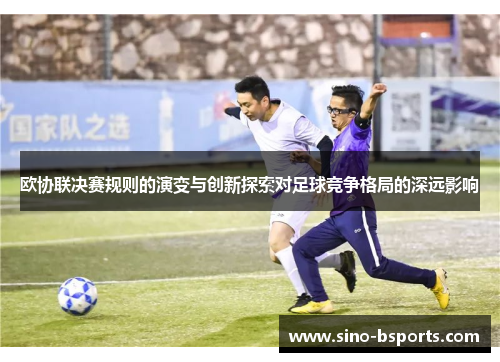欧协联决赛规则的演变与创新探索对足球竞争格局的深远影响 欧协联决赛规则的演变与创新探索对足球竞争格局的深远影响