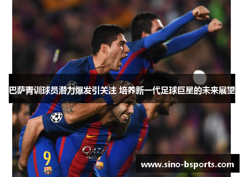 巴萨青训球员潜力爆发引关注 培养新一代足球巨星的未来展望 巴萨青训球员潜力爆发引关注 培养新一代足球巨星的未来展望