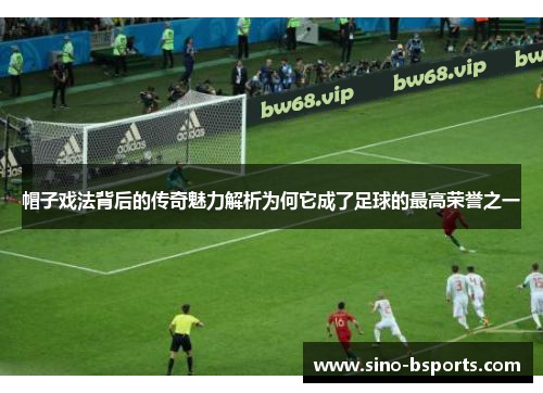 帽子戏法背后的传奇魅力解析为何它成了足球的最高荣誉之一 帽子戏法背后的传奇魅力解析为何它成了足球的最高荣誉之一