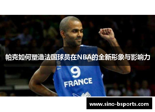 帕克如何塑造法国球员在NBA的全新形象与影响力 帕克如何塑造法国球员在NBA的全新形象与影响力