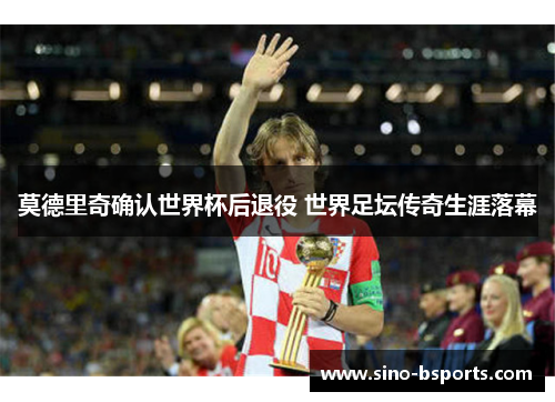 莫德里奇确认世界杯后退役 世界足坛传奇生涯落幕
